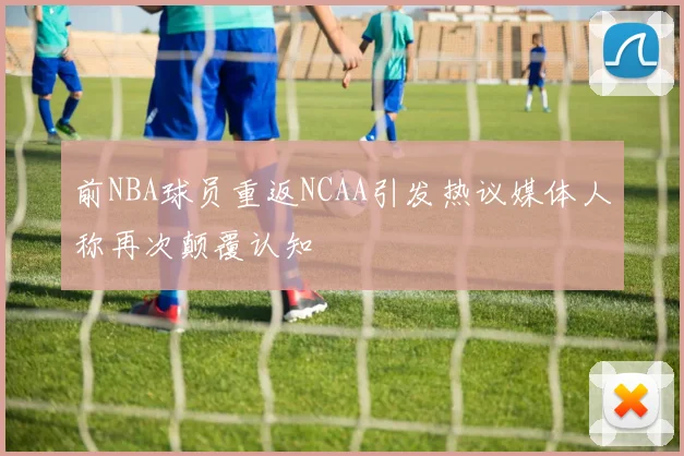 前NBA球员重返NCAA引发热议媒体人称再次颠覆认知