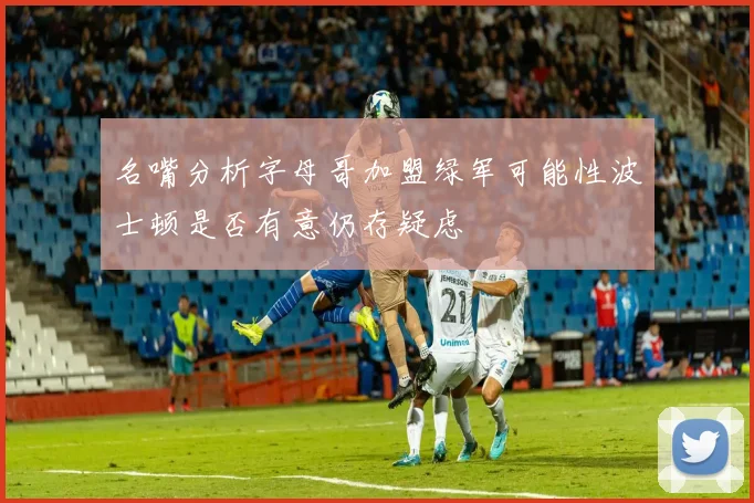 名嘴分析字母哥加盟绿军可能性波士顿是否有意仍存疑虑