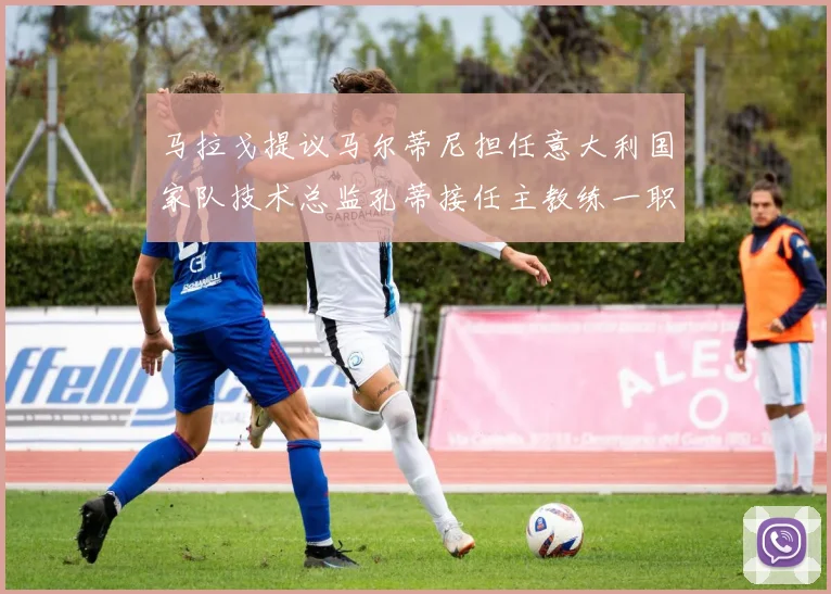 马拉戈提议马尔蒂尼担任意大利国家队技术总监孔蒂接任主教练一职