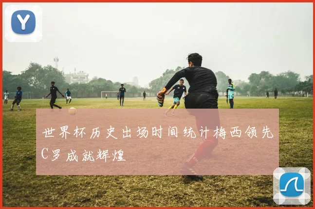 世界杯历史出场时间统计梅西领先C罗成就辉煌