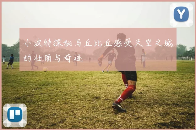 小波特探秘马丘比丘感受天空之城的壮丽与奇迹