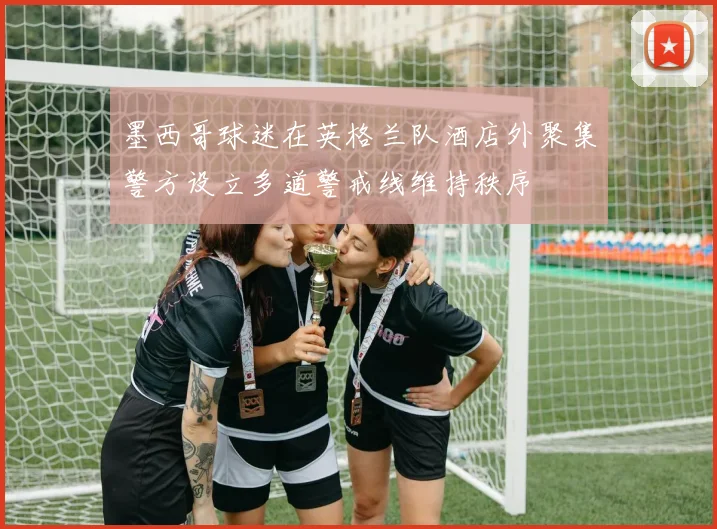 墨西哥球迷在英格兰队酒店外聚集警方设立多道警戒线维持秩序