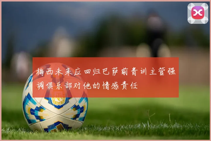 梅西未来应回归巴萨前青训主管强调俱乐部对他的情感责任