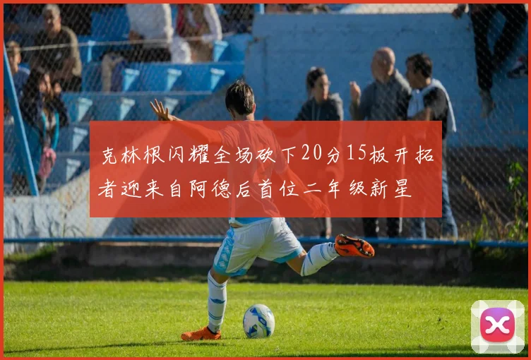 克林根闪耀全场砍下20分15板开拓者迎来自阿德后首位二年级新星