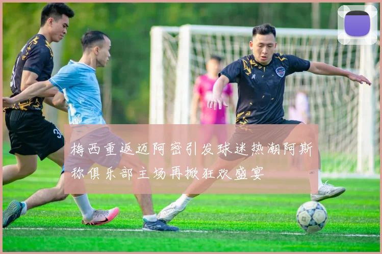 梅西重返迈阿密引发球迷热潮阿斯称俱乐部主场再掀狂欢盛宴