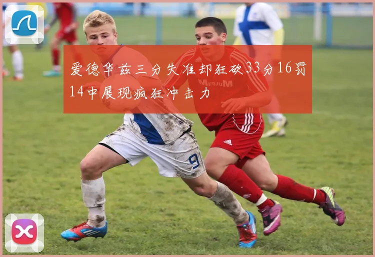 爱德华兹三分失准却狂砍33分16罚14中展现疯狂冲击力