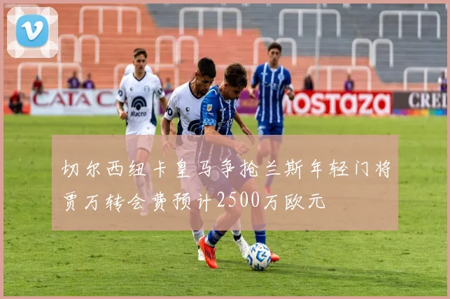 切尔西纽卡皇马争抢兰斯年轻门将贾万转会费预计2500万欧元