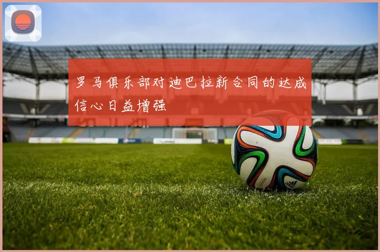 罗马俱乐部对迪巴拉新合同的达成信心日益增强