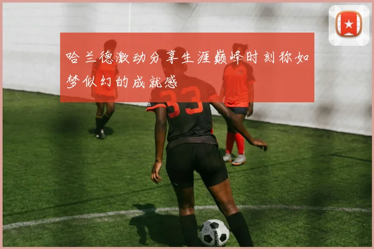 哈兰德激动分享生涯巅峰时刻称如梦似幻的成就感