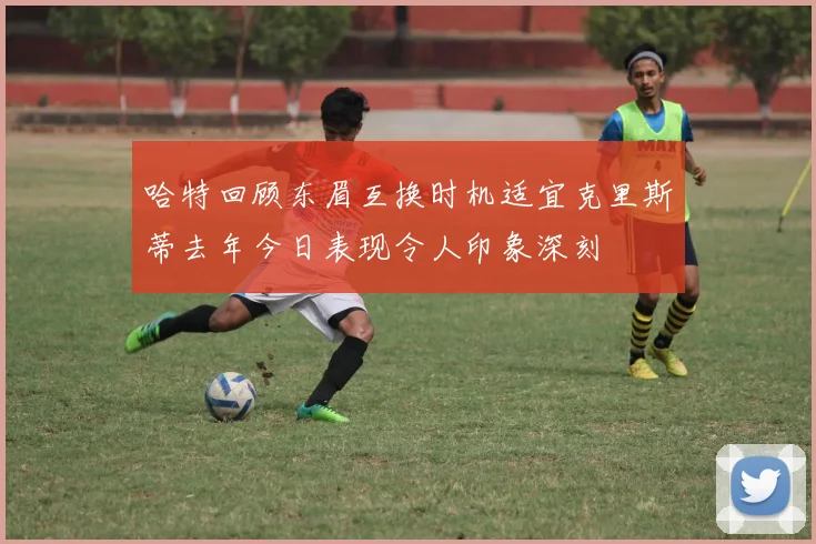 哈特回顾东眉互换时机适宜克里斯蒂去年今日表现令人印象深刻