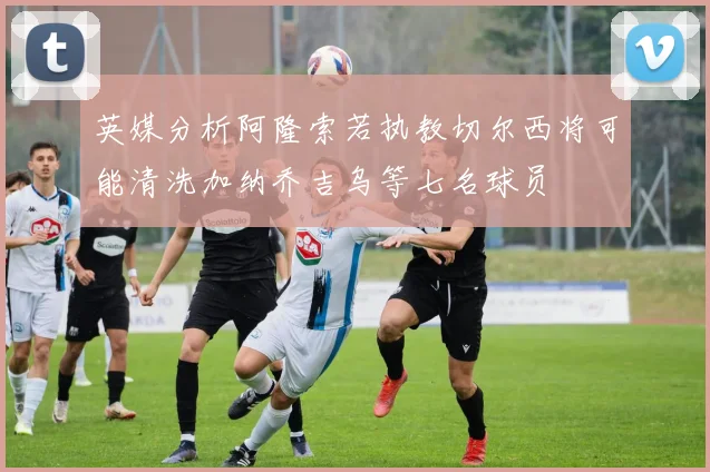 英媒分析阿隆索若执教切尔西将可能清洗加纳乔吉乌等七名球员