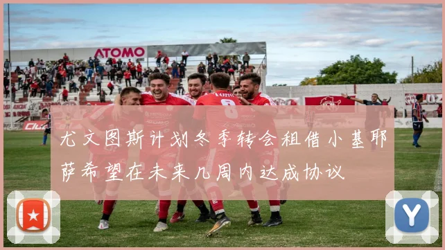 尤文图斯计划冬季转会租借小基耶萨希望在未来几周内达成协议