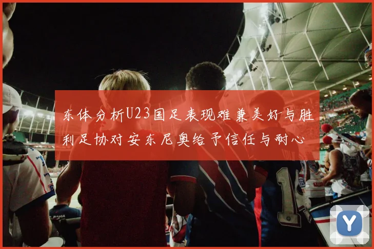 东体分析U23国足表现难兼美好与胜利足协对安东尼奥给予信任与耐心