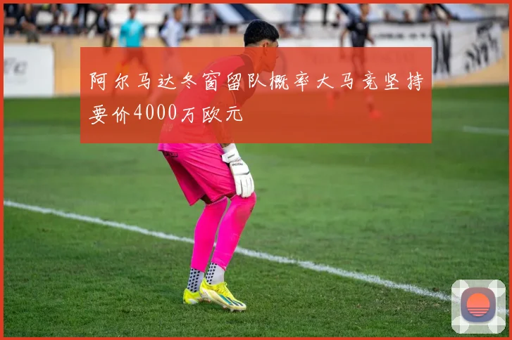 阿尔马达冬窗留队概率大马竞坚持要价4000万欧元