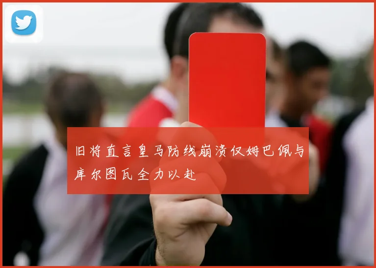 旧将直言皇马防线崩溃仅姆巴佩与库尔图瓦全力以赴