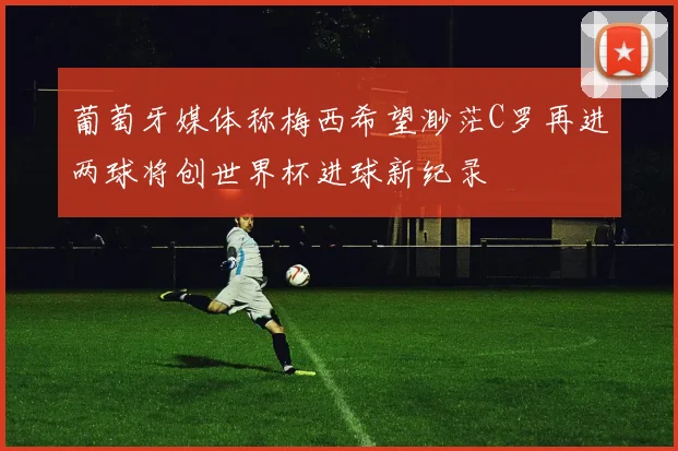 葡萄牙媒体称梅西希望渺茫C罗再进两球将创世界杯进球新纪录