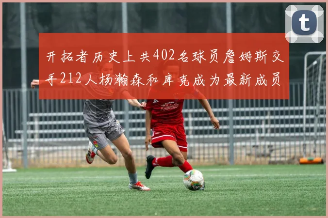 开拓者历史上共402名球员詹姆斯交手212人杨瀚森和库克成为最新成员
