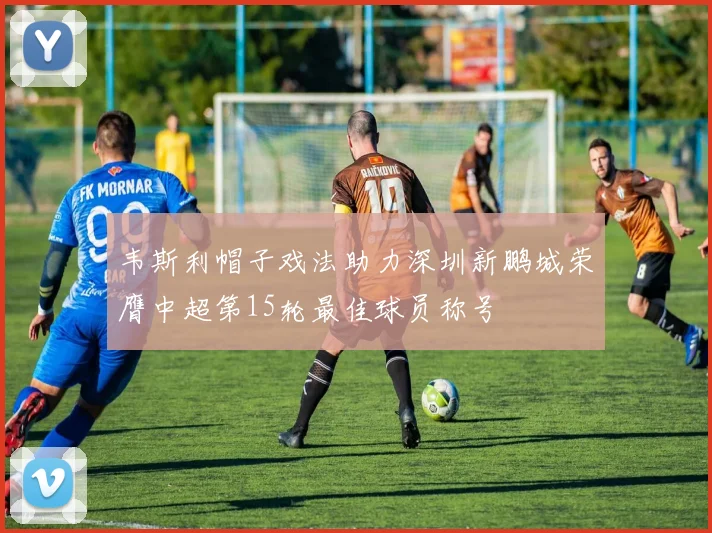 韦斯利帽子戏法助力深圳新鹏城荣膺中超第15轮最佳球员称号