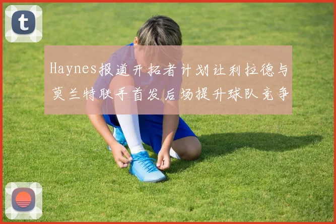 Haynes报道开拓者计划让利拉德与莫兰特联手首发后场提升球队竞争力