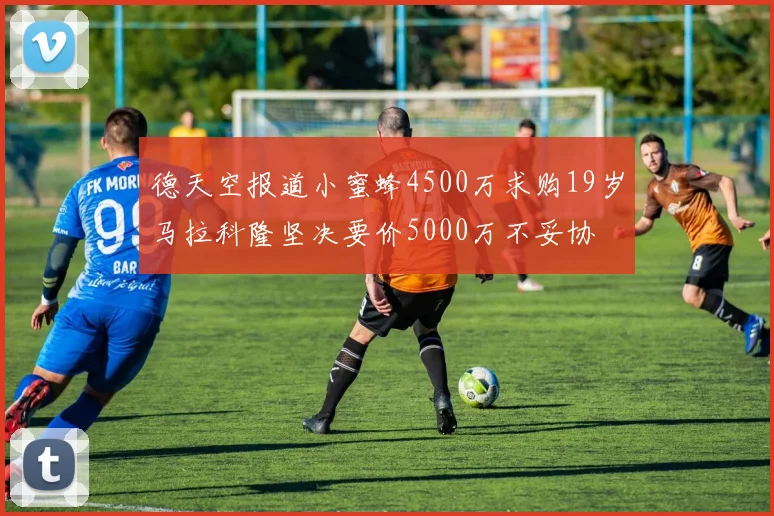 德天空报道小蜜蜂4500万求购19岁马拉科隆坚决要价5000万不妥协