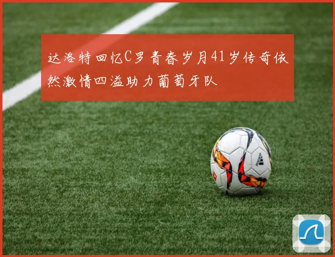 达洛特回忆C罗青春岁月41岁传奇依然激情四溢助力葡萄牙队